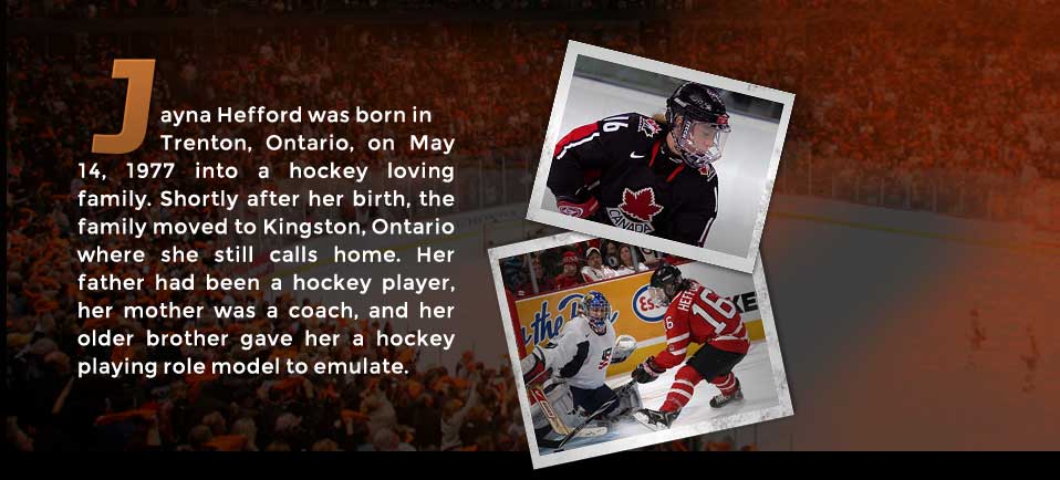 Jayna Hefford was born in Trenton, Ontario, on May 14, 1977 into a hockey loving family. Shortly after her birth, the family moved to Kingston, Ontario where she still calls home.  Her father had been a hockey player, her mother was a coach, and her older brother gave her a hockey playing role model to emulate.